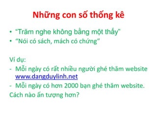 Những con số thống kê
• “Trăm nghe không bằng một thấy”
• “Nói có sách, mách có chứng”
Ví dụ:
- Mỗi ngày có rất nhiều người ghé thăm website
www.dangduylinh.net
- Mỗi ngày có hơn 2000 bạn ghé thăm website.
Cách nào ấn tượng hơn?
 