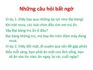 Những câu hỏi bất ngờ
Ví dụ 1: (Hãy bay qua những áp lực như đại bàng)
Khi trời mưa, các loài chim đều tìm nơi trú ẩn.
Vậy Đại bàng trú ẩn ở đâu?
Đại bàng không trú, mà bay lên trên đám mây đang
mưa.
Ví dụ 2: (Hãy đối mặt, đi xuyên qua vấn đề gặp phải)
Nếu mỗi sáng, bạn phải ăn một con ếch sống, bạn
sẽ ăn vào lúc nào: ăn ngay, lai rai, cuối ngày?
 