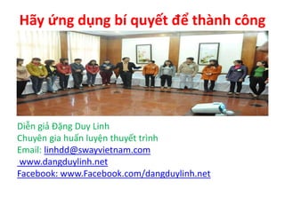 Hãy ứng dụng bí quyết để thành công
Diễn giả Đặng Duy Linh
Chuyên gia huấn luyện thuyết trình
Email: linhdd@swayvietnam.com
www.dangduylinh.net
Facebook: www.Facebook.com/dangduylinh.net
 