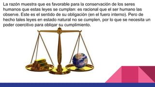 La razón muestra que es favorable para la conservación de los seres
humanos que estas leyes se cumplan: es racional que el ser humano las
observe. Este es el sentido de su obligación (en el fuero interno). Pero de
hecho tales leyes en estado natural no se cumplen, por lo que se necesita un
poder coercitivo para obligar su cumplimiento.
 