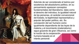 Además de ser considerado el teórico por
excelencia del absolutismo político, en su
pensamiento aparecen conceptos
fundamentales del liberalismo, tales como
el derecho del individuo, la igualdad natural
de las personas, el carácter convencional
del Estado, la legitimidad representativa y
popular del poder político, etc. Su
concepción del ser humano como
igualmente dependiente de las leyes de la
materia y el movimiento (materialismo)
sigue gozando de gran influencia, así como
la noción de la cooperación
humana basada en el
interés personal.
 
