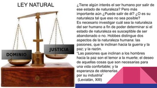 ¿Tiene algún interés el ser humano por salir de
ese estado de naturaleza? Pero más
importante aún ¿Puede salir de él? ¿O es su
naturaleza tal que eso no sea posible?
Es necesario investigar cuál sea la naturaleza
del ser humano a fin de poder determinar si el
estado de naturaleza es susceptible de ser
abandonado o no. Hobbes distingue dos
aspectos de la naturaleza humana: las
pasiones, que le inclinan hacia la guerra y la
paz; y la razón.
“Las pasiones que inclinan a los hombres
hacia la paz son el temor a la muerte; el deseo
de aquellas cosas que son necesarias para
una vida confortable; y la
esperanza de obtenerlas
por su industria”
(Leviatán, XIII)
LEY NATURAL
 