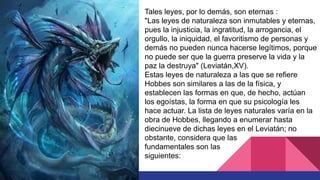 Tales leyes, por lo demás, son eternas :
"Las leyes de naturaleza son inmutables y eternas,
pues la injusticia, la ingratitud, la arrogancia, el
orgullo, la iniquidad, el favoritismo de personas y
demás no pueden nunca hacerse legítimos, porque
no puede ser que la guerra preserve la vida y la
paz la destruya" (Leviatán,XV).
Estas leyes de naturaleza a las que se refiere
Hobbes son similares a las de la física, y
establecen las formas en que, de hecho, actúan
los egoístas, la forma en que su psicología les
hace actuar. La lista de leyes naturales varía en la
obra de Hobbes, llegando a enumerar hasta
diecinueve de dichas leyes en el Leviatán; no
obstante, considera que las
fundamentales son las
siguientes:
 