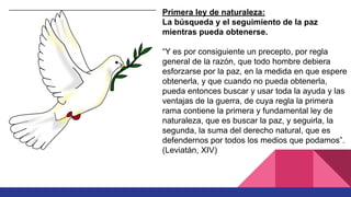 Primera ley de naturaleza:
La búsqueda y el seguimiento de la paz
mientras pueda obtenerse.
“Y es por consiguiente un precepto, por regla
general de la razón, que todo hombre debiera
esforzarse por la paz, en la medida en que espere
obtenerla, y que cuando no pueda obtenerla,
pueda entonces buscar y usar toda la ayuda y las
ventajas de la guerra, de cuya regla la primera
rama contiene la primera y fundamental ley de
naturaleza, que es buscar la paz, y seguirla, la
segunda, la suma del derecho natural, que es
defendernos por todos los medios que podamos”.
(Leviatán, XIV)
 