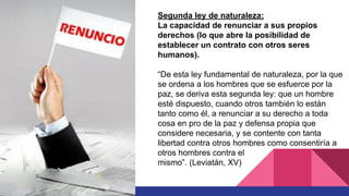 Segunda ley de naturaleza:
La capacidad de renunciar a sus propios
derechos (lo que abre la posibilidad de
establecer un contrato con otros seres
humanos).
“De esta ley fundamental de naturaleza, por la que
se ordena a los hombres que se esfuerce por la
paz, se deriva esta segunda ley: que un hombre
esté dispuesto, cuando otros también lo están
tanto como él, a renunciar a su derecho a toda
cosa en pro de la paz y defensa propia que
considere necesaria, y se contente con tanta
libertad contra otros hombres como consentiría a
otros hombres contra el
mismo”. (Leviatán, XV)
 