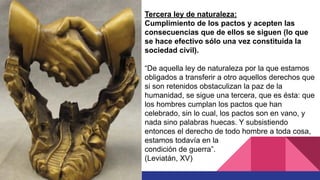 Tercera ley de naturaleza:
Cumplimiento de los pactos y acepten las
consecuencias que de ellos se siguen (lo que
se hace efectivo sólo una vez constituida la
sociedad civil).
“De aquella ley de naturaleza por la que estamos
obligados a transferir a otro aquellos derechos que
si son retenidos obstaculizan la paz de la
humanidad, se sigue una tercera, que es ésta: que
los hombres cumplan los pactos que han
celebrado, sin lo cual, los pactos son en vano, y
nada sino palabras huecas. Y subsistiendo
entonces el derecho de todo hombre a toda cosa,
estamos todavía en la
condición de guerra”.
(Leviatán, XV)
 