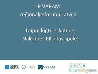 Laipni lūgti ieskatīties Nākotnes Pilsētas spēlē! LR VARAM  reģionālie forumi Latvijā 