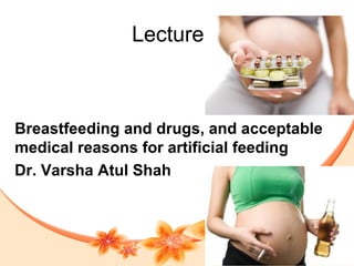 Lecture 7
Breastfeeding and drugs, and acceptable
medical reasons for artificial feeding
Dr. Varsha Atul Shah
 