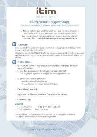L'INTERCULTUREL EN QUESTION(S) 
Comment comprendre et dépasser les obstacles liés à l'interculturel ? 
Le facteur culturel joue un rôle crucial sitôt qu'il y a échange avec des 
interlocuteurs étrangers, y compris avec nos voisins frontaliers. 
Que vous traitiez de communication, de management, de relations 
commerciales... cette réalité et ses enjeux nous concernent tous. 
Un outil 
Basé sur des travaux scientifiques, ce séminaire vous propose de découvrir les 
impacts multiples de l'interculturel. 
D'acquérir un outil, le Model 5D, afin de mieux comprendre les relations avec vos 
collaborateurs étrangers, de trouver des méthodes et des solutions à mettre en 
oeuvre. 
Notre offre : 
• Le « Cultural Survey » pour chaque participant qui permet de découvrir 
son profil culturel. 
=>Envoi d’un questionnaire (version électronique) par mail 
• Analyse des réponses et intégration dans la présentation 
• La personnalisation du séminaire 
• Recherches sur les pays ciblés 
• Préparation de cas et exercices spécifiques 
• L’animation (1 journée) 
• Logistique : Le déjeuner, la salle de formation et les pauses 
• Cahier de stage 
Budget : 
• Tarif Entreprise: 800 € HT par stagiaire 
• Tarif individuel: Nous contacter 
L’intégralité de ces honoraires est imputable sur le budget formation de 
l’entreprise. Convention de formation disponible. 
N° d’activité : 11921864092 
creating cultural competence 
 