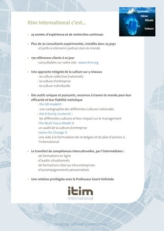 Itim International c’est… 
• 25 années d’expérience et de recherches continues 
• Plus de 70 consultants expérimentés, installés dans 25 pays 
• et prêts à intervenir partout dans le monde 
• 170 références clients à ce jour 
• consultables sur notre site : www.itim.org 
• Une approche intégrée de la culture sur 3 niveaux 
• la culture collective (nationale) 
• la culture d’entreprise 
• la culture individuelle 
• Des outils uniques et puissants, reconnus à travers le monde pour leur 
efficacité et leur fiabilité statistique 
• the 6D model© : 
une cartographie des différentes cultures nationales 
• the 6 family clusters© : 
les différentes cultures et leur impact sur le management 
• The Multi Focus Model © 
un audit de la culture d’entreprise 
• Levers for Change © 
une aide à la formulation de stratégies et de plan d’actions à 
l’international 
• Le transfert de compétences interculturelles, par l’intermédiaire : 
• de formations en ligne 
• d’audits situationnels 
• de formations inter ou intra entreprises 
• d’accompagnements personnalisés 
• Une relation privilégiée avec le Professeur Geert Hofstede 
creating cultural competence 
Symboles 
Héros 
Rituels 
Valeurs 
 