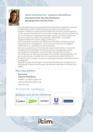 Votre interlocutrice : Capucine Destailleurs 
Consultante Senior chez Itim International 
Managing Partner chez Itim France 
De nationalité franco-suisse et partiellement scolarisée en Angleterre, Capucine 
est diplômée de l’ILERI, l’institut d’études des relations internationales. 
Capucine a débuté sa carrière professionnelle dans la finance où elle a passé 14 
années occupant des postes de commerciale, manager puis directeur commercial. 
Au sein d’entreprises majoritairement anglo-saxonnes à Londres, et New-York 
elle a ainsi évolué au contact de nombreuses nationalités : Australiens, 
Espagnols, Allemands, Italiens, Anglais, Américains…. 
Dans ce contexte, la question des différences culturelles a constitué une part 
importante de son management. - qu’il se situe au niveau de ses collègues, 
collaborateurs ou partenaires et clients extérieurs. 
Forte de ces expériences à l’international, Capucine est rentrée en France afin 
d’implémenter et développer la filiale française de Tradingscreen, société 
spécialisée dans les logiciels, couvrant les pays francophones d’Europe. 
Son intérêt pour les ressources humaines et les relations interpersonnelles l’ont 
par la suite amenée à travailler dans le recrutement chez Robert Walters et 
finalement créer sa propre structure de coaching et formation spécialisée dans le 
management. 
Aujourd’hui, Capucine est coach, et assure des formations en management et 
interculturel à travers toute l’Europe. Elle intervient aussi bien en français qu’en 
anglais. 
Pour nous joindre : 
• itim France 
Capucine Destailleurs 
mobile : + 33 (0) 6 27 46 11 40 
capucine.destailleurs@itim.org 
www.itim.org 
N° d’activité : 11921864092 
Quelques unes de nos références 
creating cultural competence 
