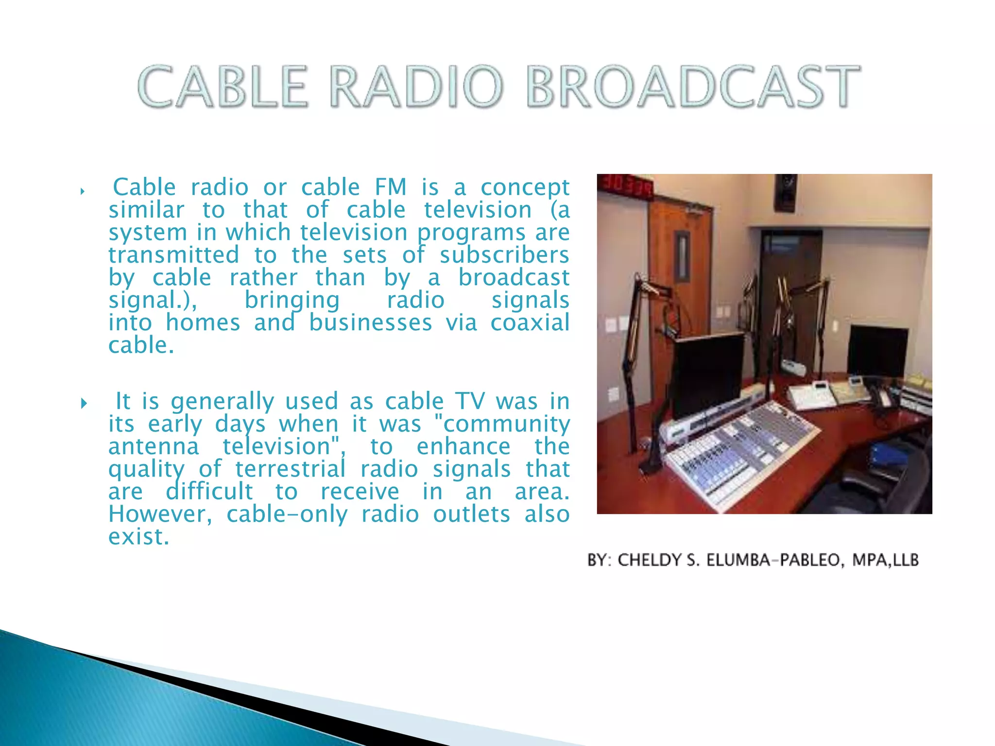 Cable radio or cable FM is a concept
similar to that of cable television (a
system in which television programs are
transmitted to the sets of subscribers
by cable rather than by a broadcast
signal.), bringing radio signals
into homes and businesses via coaxial
cable.
 It is generally used as cable TV was in
its early days when it was "community
antenna television", to enhance the
quality of terrestrial radio signals that
are difficult to receive in an area.
However, cable-only radio outlets also
exist.
 