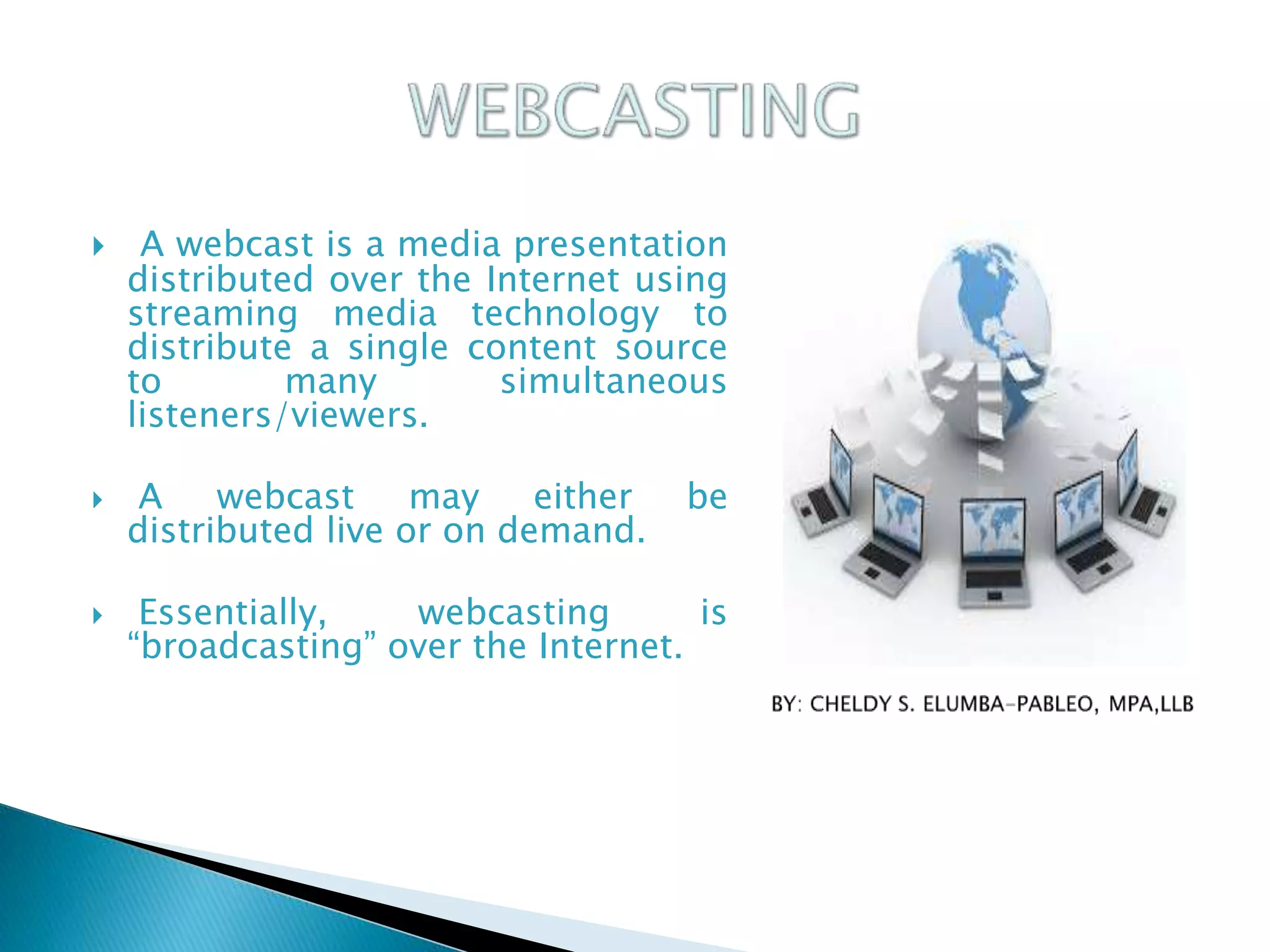  A webcast is a media presentation
distributed over the Internet using
streaming media technology to
distribute a single content source
to many simultaneous
listeners/viewers.
 A webcast may either be
distributed live or on demand.
 Essentially, webcasting is
“broadcasting” over the Internet.
 