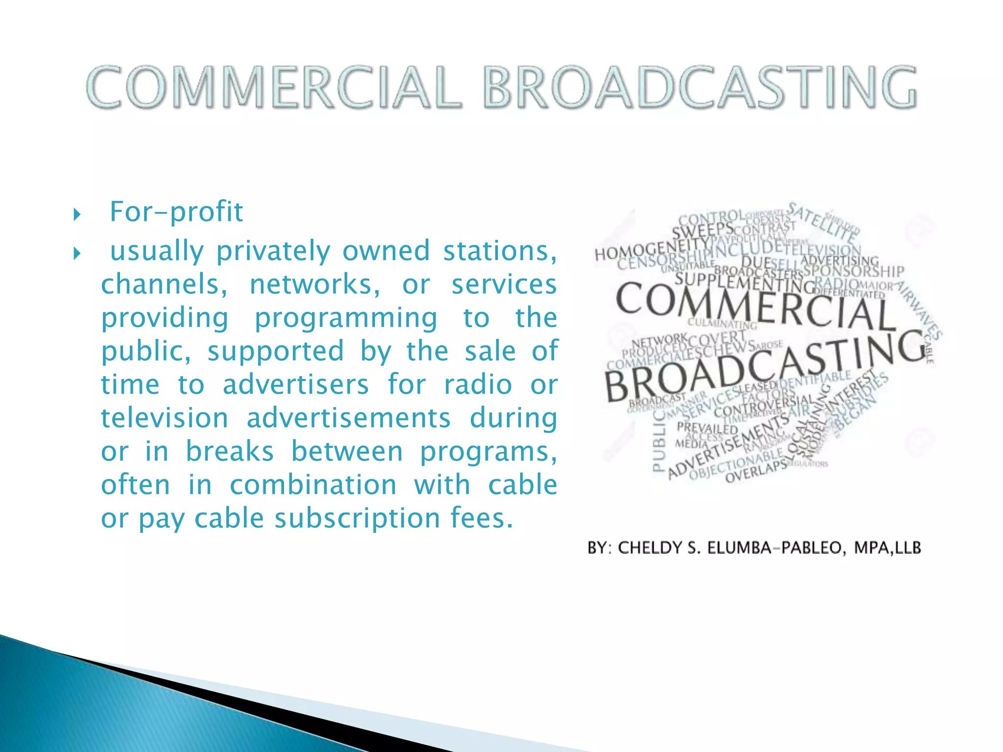  For-profit
 usually privately owned stations,
channels, networks, or services
providing programming to the
public, supported by the sale of
time to advertisers for radio or
television advertisements during
or in breaks between programs,
often in combination with cable
or pay cable subscription fees.
 