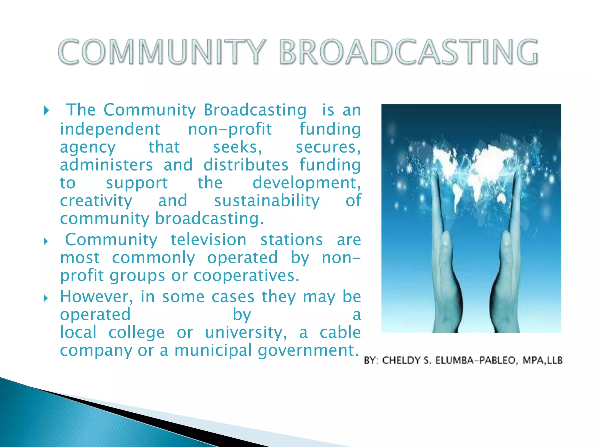  The Community Broadcasting is an
independent non-profit funding
agency that seeks, secures,
administers and distributes funding
to support the development,
creativity and sustainability of
community broadcasting.
 Community television stations are
most commonly operated by non-
profit groups or cooperatives.
 However, in some cases they may be
operated by a
local college or university, a cable
company or a municipal government.
 