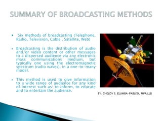  Six methods of broadcasting (Telephone,
Radio, Television, Cable , Satellite, Web)
 Broadcasting is the distribution of audio
and/or video content or other messages
to a dispersed audience via any electronic
mass communications medium, but
typically one using the electromagnetic
spectrum (radio waves), in a one-to-many
model.
 This method is used to give information
to a wide range of audience for any kind
of interest such as: to inform, to educate
and to entertain the audience.
 