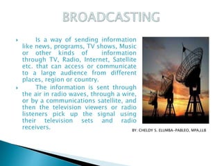  Is a way of sending information
like news, programs, TV shows, Music
or other kinds of information
through TV, Radio, Internet, Satellite
etc. that can access or communicate
to a large audience from different
places, region or country.
 The information is sent through
the air in radio waves, through a wire,
or by a communications satellite, and
then the television viewers or radio
listeners pick up the signal using
their television sets and radio
receivers. BY: CHELDY S. ELUMBA-PABLEO, MPA,LLB
 