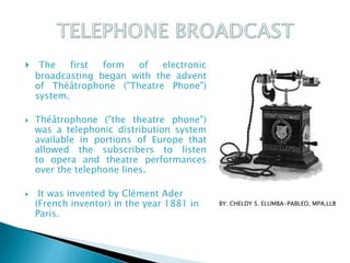  The first form of electronic
broadcasting began with the advent
of Théâtrophone ("Theatre Phone")
system.
 Théâtrophone ("the theatre phone")
was a telephonic distribution system
available in portions of Europe that
allowed the subscribers to listen
to opera and theatre performances
over the telephone lines.
 It was invented by Clément Ader
(French inventor) in the year 1881 in
Paris.
BY: CHELDY S. ELUMBA-PABLEO, MPA,LLB
 