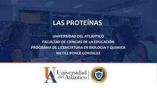 LAS PROTEÍNAS
UNIVERSIDAD DEL ATLÁNTICO
FACULTAD DE CIENCIAS DE LA EDUCACIÓN
PROGRAMA DE LICENCIATURA EN BIOLOGÍA Y QUIMICA
NICOLL PONCE GONZALEZ
 