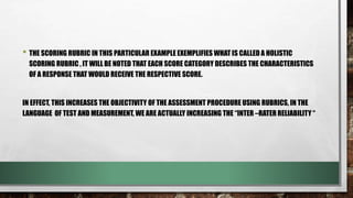 • THE SCORING RUBRIC IN THIS PARTICULAR EXAMPLE EXEMPLIFIES WHAT IS CALLED A HOLISTIC
SCORING RUBRIC , IT WILL BE NOTED THAT EACH SCORE CATEGORY DESCRIBES THE CHARACTERISTICS
OF A RESPONSE THAT WOULD RECEIVE THE RESPECTIVE SCORE.
IN EFFECT, THIS INCREASES THE OBJECTIVITY OF THE ASSESSMENT PROCEDURE USING RUBRICS, IN THE
LANGUAGE OF TEST AND MEASUREMENT, WE ARE ACTUALLY INCREASING THE “INTER –RATER RELIABILITY “
 