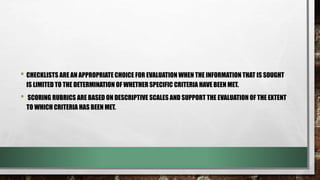 • CHECKLISTS ARE AN APPROPRIATE CHOICE FOR EVALUATION WHEN THE INFORMATION THAT IS SOUGHT
IS LIMITED TO THE DETERMINATION OF WHETHER SPECIFIC CRITERIA HAVE BEEN MET.
• SCORING RUBRICS ARE BASED ON DESCRIPTIVE SCALES AND SUPPORT THE EVALUATION OF THE EXTENT
TO WHICH CRITERIA HAS BEEN MET.
 