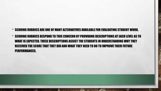 • SCORING RUBRICS ARE ONE OF MANY ALTERNATIVES AVAILABLE FOR EVALUATING STUDENT WORK.
• SCORING RUBRICS RESPOND TO THIS CONCERN BY PROVIDING DESCRIPTIONS AT EACH LEVEL AS TO
WHAT IS EXPECTED. THESE DESCRIPTIONS ASSIST THE STUDENTS IN UNDERSTANDING WHY THEY
RECEIVED THE SCORE THAT THEY DID AND WHAT THEY NEED TO DO TO IMPROVE THEIR FUTURE
PERFORMANCES.
 