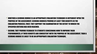 • WHETHER A SCORING RUBRIC IS AN APPROPRIATE EVALUATION TECHNIQUE IS DEPENDENT UPON THE
PURPOSE OF THE ASSESSMENT. SCORING RUBRICS PROVIDE AT LEAST TWO BENEFITS IN THE
EVALUATION PROCESS. FIRST, THEY SUPPORT THE EXAMINATION OF THE EXTENT TO WHICH THE
SPECIFIED CRITERIA HAS BEEN REACHED.
• SECOND, THEY PROVIDE FEEDBACK TO STUDENTS CONCERNING HOW TO IMPROVE THEIR
PERFORMANCES. IF THESE BENEFITS ARE CONSISTENT WITH THE PURPOSE OF THE ASSESSMENT, THAN A
SCORING RUBRIC IS LIKELY TO BE AN APPROPRIATE EVALUATION TECHNIQUE.
 