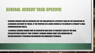 GENERAL VERSUS TASK-SPECIFIC
• SCORING RUBRICS MAY BE DESIGNED FOR THE EVALUATION OF A SPECIFIC TASK OR THE EVALUATION OF
A BROADER CATEGORY OF TASKS. IF THE PURPOSE OF A GIVEN COURSE IS TO DEVELOP A STUDENT'S ORAL
COMMUNICATION SKILLS,
• A GENERAL SCORING RUBRIC MAY BE DEVELOPED AND USED TO EVALUATE EACH OF THE ORAL
PRESENTATIONS GIVEN BY THAT STUDENT. SCORING RUBRIC HAVE THIS ADVANTAGE OF
INSTANTANEOUSLY PROVIDING MECHANISM FOR IMMEDIATE FEEDBACK.
 