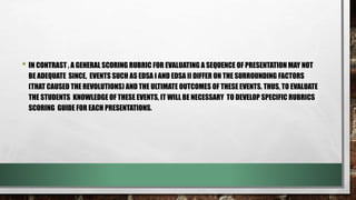 • IN CONTRAST , A GENERAL SCORING RUBRIC FOR EVALUATING A SEQUENCE OF PRESENTATION MAY NOT
BE ADEQUATE SINCE, EVENTS SUCH AS EDSA I AND EDSA II DIFFER ON THE SURROUNDING FACTORS
(THAT CAUSED THE REVOLUTIONS) AND THE ULTIMATE OUTCOMES OF THESE EVENTS. THUS, TO EVALUATE
THE STUDENTS KNOWLEDGE OF THESE EVENTS, IT WILL BE NECESSARY TO DEVELOP SPECIFIC RUBRICS
SCORING GUIDE FOR EACH PRESENTATIONS.
 