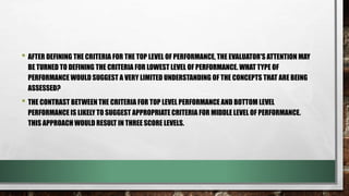 • AFTER DEFINING THE CRITERIA FOR THE TOP LEVEL OF PERFORMANCE, THE EVALUATOR'S ATTENTION MAY
BE TURNED TO DEFINING THE CRITERIA FOR LOWEST LEVEL OF PERFORMANCE. WHAT TYPE OF
PERFORMANCE WOULD SUGGEST A VERY LIMITED UNDERSTANDING OF THE CONCEPTS THAT ARE BEING
ASSESSED?
• THE CONTRAST BETWEEN THE CRITERIA FOR TOP LEVEL PERFORMANCE AND BOTTOM LEVEL
PERFORMANCE IS LIKELY TO SUGGEST APPROPRIATE CRITERIA FOR MIDDLE LEVEL OF PERFORMANCE.
THIS APPROACH WOULD RESULT IN THREE SCORE LEVELS.
 