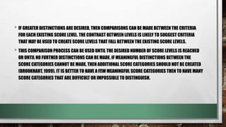 • IF GREATER DISTINCTIONS ARE DESIRED, THEN COMPARISONS CAN BE MADE BETWEEN THE CRITERIA
FOR EACH EXISTING SCORE LEVEL. THE CONTRAST BETWEEN LEVELS IS LIKELY TO SUGGEST CRITERIA
THAT MAY BE USED TO CREATE SCORE LEVELS THAT FALL BETWEEN THE EXISTING SCORE LEVELS.
• THIS COMPARISON PROCESS CAN BE USED UNTIL THE DESIRED NUMBER OF SCORE LEVELS IS REACHED
OR UNTIL NO FURTHER DISTINCTIONS CAN BE MADE. IF MEANINGFUL DISTINCTIONS BETWEEN THE
SCORE CATEGORIES CANNOT BE MADE, THEN ADDITIONAL SCORE CATEGORIES SHOULD NOT BE CREATED
(BROOKHART, 1999). IT IS BETTER TO HAVE A FEW MEANINGFUL SCORE CATEGORIES THEN TO HAVE MANY
SCORE CATEGORIES THAT ARE DIFFICULT OR IMPOSSIBLE TO DISTINGUISH.
 