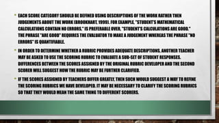 • EACH SCORE CATEGORY SHOULD BE DEFINED USING DESCRIPTIONS OF THE WORK RATHER THEN
JUDGEMENTS ABOUT THE WORK (BROOKHART, 1999). FOR EXAMPLE, "STUDENT'S MATHEMATICAL
CALCULATIONS CONTAIN NO ERRORS," IS PREFERABLE OVER, "STUDENT'S CALCULATIONS ARE GOOD."
THE PHRASE "ARE GOOD" REQUIRES THE EVALUATOR TO MAKE A JUDGEMENT WHEREAS THE PHRASE "NO
ERRORS" IS QUANTIFIABLE.
• IN ORDER TO DETERMINE WHETHER A RUBRIC PROVIDES ADEQUATE DESCRIPTIONS, ANOTHER TEACHER
MAY BE ASKED TO USE THE SCORING RUBRIC TO EVALUATE A SUB-SET OF STUDENT RESPONSES.
DIFFERENCES BETWEEN THE SCORES ASSIGNED BY THE ORIGINAL RUBRIC DEVELOPER AND THE SECOND
SCORER WILL SUGGEST HOW THE RUBRIC MAY BE FURTHER CLARIFIED.
• IF THE SCORES ASSIGNED BY TEACHERS DIFFER GREATLY, THEN SUCH WOULD SUGGEST A WAY TO REFINE
THE SCORING RUBRICS WE HAVE DEVELOPED. IT MAY BE NECESSARY TO CLARIFY THE SCORING RUBRICS
SO THAT THEY WOULD MEAN THE SAME THING TO DIFFERENT SCORERS.
 