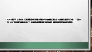 • DESCRIPTIVE SCORING SCHEMES THAT ARE DEVELOPED BY TEACHERS OR OTHER EVALUATORS TO GUIDE
THE ANALYSIS OF THE PRODUCTS OR PROCESSES OF STUDENT’S EFFORT (BROOKHART,1999)
 