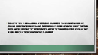 • CURRENTLY, THERE IS A BROAD RANGE OF RESOURCES AVAILABLE TO TEACHERS WHO WISH TO USE
SCORING RUBRICS IN THEIR CLASSROOMS. THESE RESOURCES DIFFER BOTH IN THE SUBJECT THAT THEY
COVER AND THE LEVEL THAT THEY ARE DESIGNED TO ASSESS. THE EXAMPLES PROVIDED BELOW ARE ONLY
A SMALL SAMPLE OF THE INFORMATION THAT IS AVAILABLE.
 