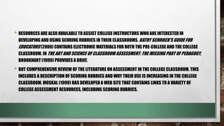 • RESOURCES ARE ALSO AVAILABLE TO ASSIST COLLEGE INSTRUCTORS WHO ARE INTERESTED IN
DEVELOPING AND USING SCORING RUBRICS IN THEIR CLASSROOMS. KATHY SCHROCK'S GUIDE FOR
EDUCATORS (2000) CONTAINS ELECTRONIC MATERIALS FOR BOTH THE PRE-COLLEGE AND THE COLLEGE
CLASSROOM. IN THE ART AND SCIENCE OF CLASSROOM ASSESSMENT: THE MISSING PART OF PEDAGOGY,
BROOKHART (1999) PROVIDES A BRIEF,
• BUT COMPREHENSIVE REVIEW OF THE LITERATURE ON ASSESSMENT IN THE COLLEGE CLASSROOM. THIS
INCLUDES A DESCRIPTION OF SCORING RUBRICS AND WHY THEIR USE IS INCREASING IN THE COLLEGE
CLASSROOM. MOSKAL (1999) HAS DEVELOPED A WEB SITE THAT CONTAINS LINKS TO A VARIETY OF
COLLEGE ASSESSMENT RESOURCES, INCLUDING SCORING RUBRICS.
 
