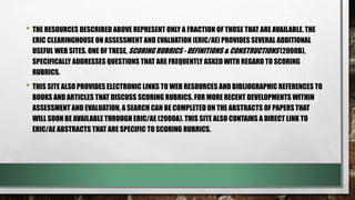 • THE RESOURCES DESCRIBED ABOVE REPRESENT ONLY A FRACTION OF THOSE THAT ARE AVAILABLE. THE
ERIC CLEARINGHOUSE ON ASSESSMENT AND EVALUATION [ERIC/AE] PROVIDES SEVERAL ADDITIONAL
USEFUL WEB SITES. ONE OF THESE, SCORING RUBRICS - DEFINITIONS & CONSTRUCTIONS (2000B),
SPECIFICALLY ADDRESSES QUESTIONS THAT ARE FREQUENTLY ASKED WITH REGARD TO SCORING
RUBRICS.
• THIS SITE ALSO PROVIDES ELECTRONIC LINKS TO WEB RESOURCES AND BIBLIOGRAPHIC REFERENCES TO
BOOKS AND ARTICLES THAT DISCUSS SCORING RUBRICS. FOR MORE RECENT DEVELOPMENTS WITHIN
ASSESSMENT AND EVALUATION, A SEARCH CAN BE COMPLETED ON THE ABSTRACTS OF PAPERS THAT
WILL SOON BE AVAILABLE THROUGH ERIC/AE (2000A). THIS SITE ALSO CONTAINS A DIRECT LINK TO
ERIC/AE ABSTRACTS THAT ARE SPECIFIC TO SCORING RUBRICS.
 