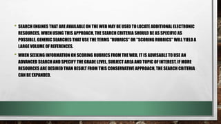 • SEARCH ENGINES THAT ARE AVAILABLE ON THE WEB MAY BE USED TO LOCATE ADDITIONAL ELECTRONIC
RESOURCES. WHEN USING THIS APPROACH, THE SEARCH CRITERIA SHOULD BE AS SPECIFIC AS
POSSIBLE. GENERIC SEARCHES THAT USE THE TERMS "RUBRICS" OR "SCORING RUBRICS" WILL YIELD A
LARGE VOLUME OF REFERENCES.
• WHEN SEEKING INFORMATION ON SCORING RUBRICS FROM THE WEB, IT IS ADVISABLE TO USE AN
ADVANCED SEARCH AND SPECIFY THE GRADE LEVEL, SUBJECT AREA AND TOPIC OF INTEREST. IF MORE
RESOURCES ARE DESIRED THAN RESULT FROM THIS CONSERVATIVE APPROACH, THE SEARCH CRITERIA
CAN BE EXPANDED.
 