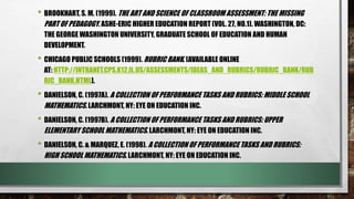 • BROOKHART, S. M. (1999). THE ART AND SCIENCE OF CLASSROOM ASSESSMENT: THE MISSING
PART OF PEDAGOGY. ASHE-ERIC HIGHER EDUCATION REPORT (VOL. 27, NO.1). WASHINGTON, DC:
THE GEORGE WASHINGTON UNIVERSITY, GRADUATE SCHOOL OF EDUCATION AND HUMAN
DEVELOPMENT.
• CHICAGO PUBLIC SCHOOLS (1999). RUBRIC BANK. [AVAILABLE ONLINE
AT: HTTP://INTRANET.CPS.K12.IL.US/ASSESSMENTS/IDEAS_AND_RUBRICS/RUBRIC_BANK/RUB
RIC_BANK.HTML].
• DANIELSON, C. (1997A). A COLLECTION OF PERFORMANCE TASKS AND RUBRICS: MIDDLE SCHOOL
MATHEMATICS. LARCHMONT, NY: EYE ON EDUCATION INC.
• DANIELSON, C. (1997B). A COLLECTION OF PERFORMANCE TASKS AND RUBRICS: UPPER
ELEMENTARY SCHOOL MATHEMATICS. LARCHMONT, NY: EYE ON EDUCATION INC.
• DANIELSON, C. & MARQUEZ, E. (1998). A COLLECTION OF PERFORMANCE TASKS AND RUBRICS:
HIGH SCHOOL MATHEMATICS. LARCHMONT, NY: EYE ON EDUCATION INC.
 
