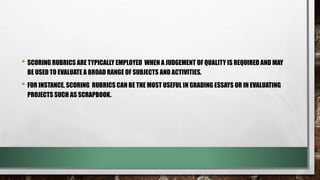 • SCORING RUBRICS ARE TYPICALLY EMPLOYED WHEN A JUDGEMENT OF QUALITY IS REQUIRED AND MAY
BE USED TO EVALUATE A BROAD RANGE OF SUBJECTS AND ACTIVITIES.
• FOR INSTANCE, SCORING RUBRICS CAN BE THE MOST USEFUL IN GRADING ESSAYS OR IN EVALUATING
PROJECTS SUCH AS SCRAPBOOK.
 