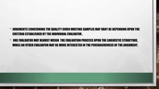 • JUDGMENTS CONCERNING THE QUALITY GIVEN WRITING SAMPLES MAY VARY BE DEPENDING UPON THE
CRITERIA ESTABLISHED BY THE INDIVIDUAL EVALUATOR .
• ONE EVALUATOR MAY HEAVILY WEIGH THE EVALUATION PROCESS UPON THE LINGUISTIC STRUCTURE,
WHILE AN OTHER EVALUATOR MAY BE MORE INTERESTED IN THE PERSUASIVENESS OF THE ARGUMENT.
 