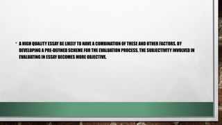 • A HIGH QUALITY ESSAY BE LIKELY TO HAVE A COMBINATION OF THESE AND OTHER FACTORS. BY
DEVELOPING A PRE-DEFINED SCHEME FOR THE EVALUATION PROCESS, THE SUBJECTIVITY INVOLVED IN
EVALUATING IN ESSAY BECOMES MORE OBJECTIVE.
 