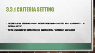 3.3.1 CRITERIA SETTING
• THE CRITERIA FOR A SCORING RUBRICS ARE STATEMENTS WHICH IDENTIFY “WHAT REALLY COUNTS ” IN
THE FINAL OUTPUT .
• THE FOLLOWING ARE THE MOST OFTEN USED MAJOR CRITERIA FOR PRODUCT ASSESSMENT:
 