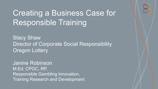 Creating a Business Case for
Responsible Training
Stacy Shaw
Director of Corporate Social Responsibility
Oregon Lottery
Janine Robinson
M.Ed, CPGC, RP,
Responsible Gambling Innovation,
Training Research and Development
 