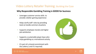18
Video Lottery Retailer Training: Building the Case
• Leverages customer service skills to
provide a better gaming experience
• Helps clarify staff roles by providing
tools to handle common situations
• Supports employee morale and higher
job satisfaction
• Supports a sustainable player base who
enjoy gambling as a recreational activity
• It’s part of a shared commitment with
the Lottery ( and it’s required)
Why Responsible Gambling Training is GOOD for business
 