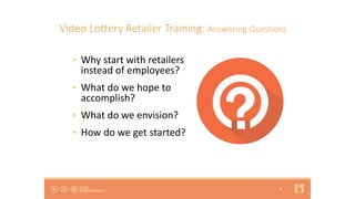 8
Video Lottery Retailer Training: Answering Questions
• Why start with retailers
instead of employees?
• What do we hope to
accomplish?
• What do we envision?
• How do we get started?
 