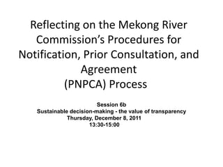 Reflecting on the Mekong River
   Commission’s Procedures for
Notification, Prior Consultation, and
             Agreement
          (PNPCA) Process
                         Session 6b
   Sustainable decision-making - the value of transparency
              Thursday, December 8, 2011
                      13:30-15:00
 