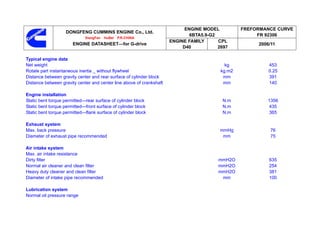 ENGINE MODEL          FREFORMANCE CURVE
                   DONGFENG CUMMINS ENGINE Co., Ltd.
                                                                              6BTA5.9-G2               FR 92306
                             XiangFan   HuBei   P.R.CHINA
                                                                      ENGINE FAMILY      CPL
                       ENGINE DATASHEET—for G-drive                                                    2006/11
                                                                           D40           2697

Typical engine data
Net weight                                                                                  kg             453
Rotate part instantaneous inertia _ without flywheel                                      kg.m2            0.25
Distance between gravity center and rear surface of cylinder block                         mm              391
Distance between gravity center and center line above of crankshaft                        mm              140

Engine installation
Static bent torque permitted—rear surface of cylinder block                               N.m             1356
Static bent torque permitted—front surface of cylinder block                              N.m              435
Static bent torque permitted—flank surface of cylinder block                              N.m              365

Exhaust system
Max. back pressure                                                                       mmHg              76
Diameter of exhaust pipe recommended                                                      mm               75

Air intake system
Max. air intake resistance
Dirty filter                                                                             mmH2O             635
Normal air cleaner and clean filter                                                      mmH2O             254
Heavy duty cleaner and clean filter                                                      mmH2O             381
Diameter of intake pipe recommended                                                       mm               100

Lubrication system
Normal oil pressure range
 