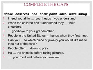 COMPLETE THE GAPS
shake observes nod chew point kneel wave shrug
1. I need you all to … your heads if you understand.
2. When the children don’t understand they … their
shoulders.
3. … good-bye to your grandmother.
4. People in the United States … hands when they first meet.
5. Can you … to which piece of jewelry you would like me to
take out of the case?
6. People often … down to pray.
7. He … the animals before taking pictures.
8. … your food well before you swallow.
 