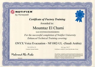 Certificate of Factory Training
Awarded to:
For the successful completion of Notifier University
Enhanced Technical Training covering:
Instructor
Customer Account Number Certificate is valid for 2 years from the date of issue
This certificate is immediately rendered invalid should the employment of the
recipient of this certificate with above named Company be terminated for any
reason. This certificate is immediately rendered invalid should the NOTIFIER
distributorship of the above named company be revoked for any reason.
Contact us: Training-mea@honeywell.com
04 Apr 201796143836-59
Moumtaz El Chami
ONYX Voice Evacuation - NF1002-UL -(Saudi Arabia)
SAS SYSTEM ENGINEERING
Powered by TCPDF (www.tcpdf.org)
 