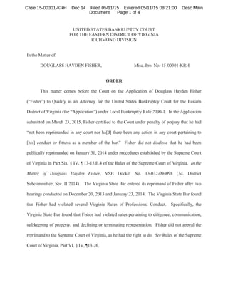 UNITED STATES BANKRUPTCY COURT
FOR THE EASTERN DISTRICT OF VIRGINIA
RICHMOND DIVISION
In the Matter of:
DOUGLASS HAYDEN FISHER, Misc. Pro. No. 15-00301-KRH
ORDER
This matter comes before the Court on the Application of Douglass Hayden Fisher
(“Fisher”) to Qualify as an Attorney for the United States Bankruptcy Court for the Eastern
District of Virginia (the “Application”) under Local Bankruptcy Rule 2090-1. In the Application
submitted on March 23, 2015, Fisher certified to the Court under penalty of perjury that he had
“not been reprimanded in any court nor ha[d] there been any action in any court pertaining to
[his] conduct or fitness as a member of the bar.” Fisher did not disclose that he had been
publically reprimanded on January 30, 2014 under procedures established by the Supreme Court
of Virginia in Part Six, § IV, ¶ 13-15.B.4 of the Rules of the Supreme Court of Virginia. In the
Matter of Douglass Hayden Fisher, VSB Docket No. 13-032-094098 (3d. District
Subcommittee, Sec. II 2014). The Virginia State Bar entered its reprimand of Fisher after two
hearings conducted on December 20, 2013 and January 23, 2014. The Virginia State Bar found
that Fisher had violated several Virginia Rules of Professional Conduct. Specifically, the
Virginia State Bar found that Fisher had violated rules pertaining to diligence, communication,
safekeeping of property, and declining or terminating representation. Fisher did not appeal the
reprimand to the Supreme Court of Virginia, as he had the right to do. See Rules of the Supreme
Court of Virginia, Part VI, § IV, ¶13-26.
Case 15-00301-KRH Doc 14 Filed 05/11/15 Entered 05/11/15 08:21:00 Desc Main
Document Page 1 of 4
 
